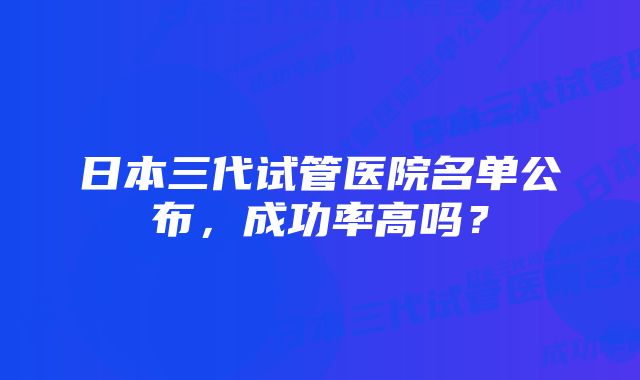 日本三代试管医院名单公布，成功率高吗？