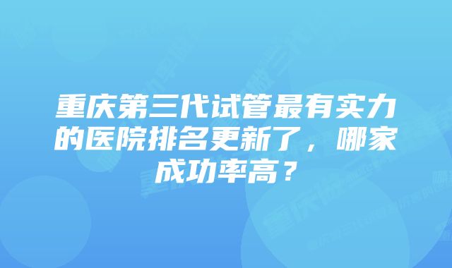 重庆第三代试管最有实力的医院排名更新了，哪家成功率高？