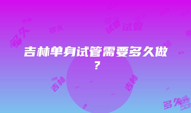 吉林单身试管需要多久做？