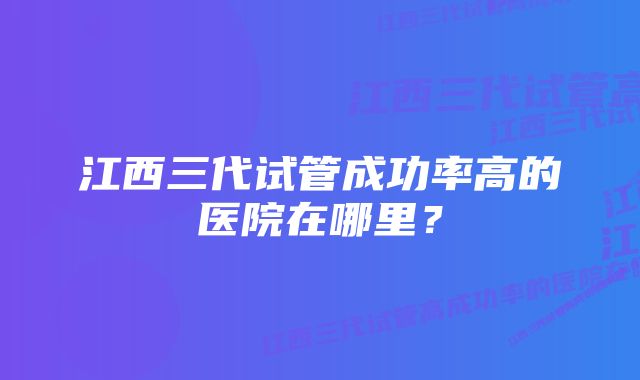 江西三代试管成功率高的医院在哪里？