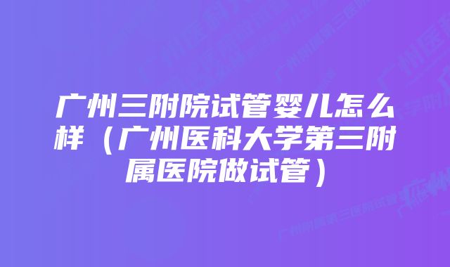 广州三附院试管婴儿怎么样（广州医科大学第三附属医院做试管）