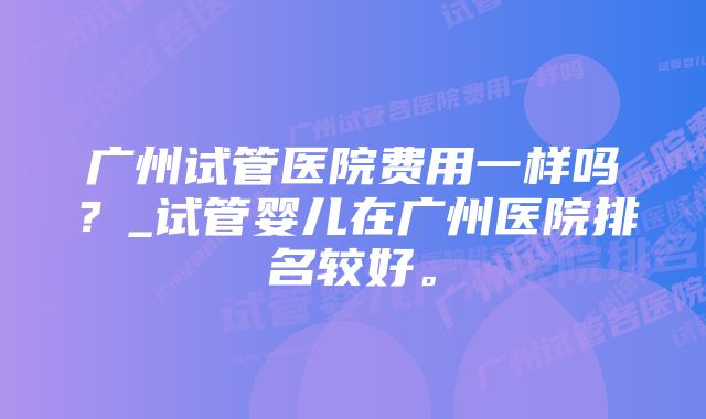 广州试管医院费用一样吗？_试管婴儿在广州医院排名较好。