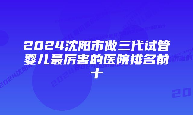 2024沈阳市做三代试管婴儿最厉害的医院排名前十