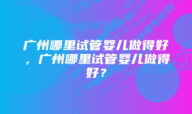 广州哪里试管婴儿做得好，广州哪里试管婴儿做得好？