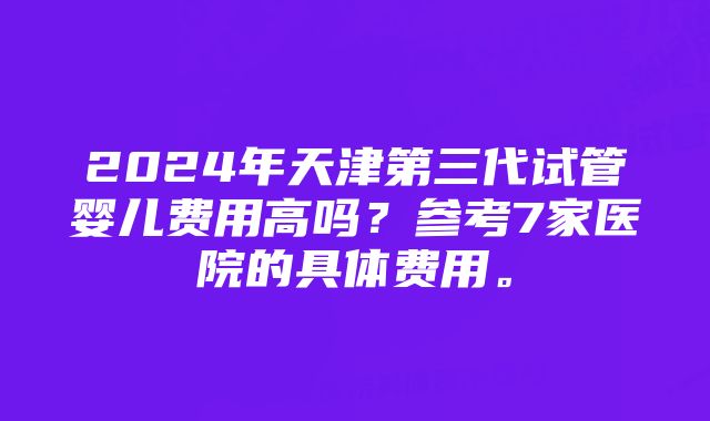 2024年天津第三代试管婴儿费用高吗？参考7家医院的具体费用。