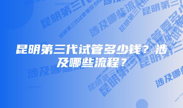 昆明第三代试管多少钱？涉及哪些流程？