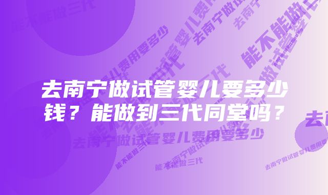 去南宁做试管婴儿要多少钱？能做到三代同堂吗？