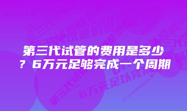 第三代试管的费用是多少？6万元足够完成一个周期