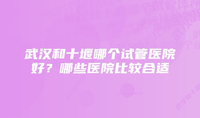 武汉和十堰哪个试管医院好？哪些医院比较合适