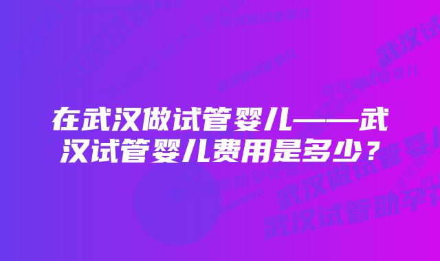 在武汉做试管婴儿——武汉试管婴儿费用是多少？