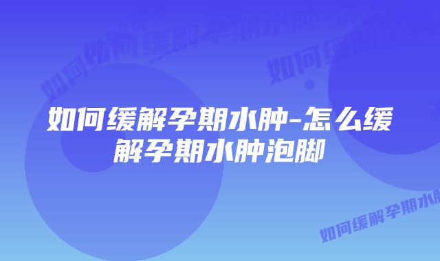 如何缓解孕期水肿-怎么缓解孕期水肿泡脚