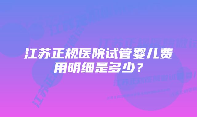 江苏正规医院试管婴儿费用明细是多少？