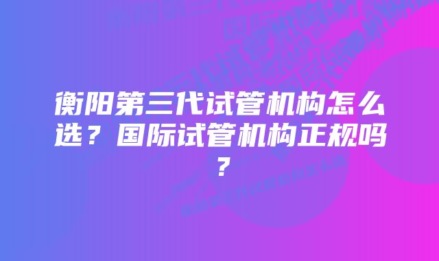 衡阳第三代试管机构怎么选？国际试管机构正规吗？