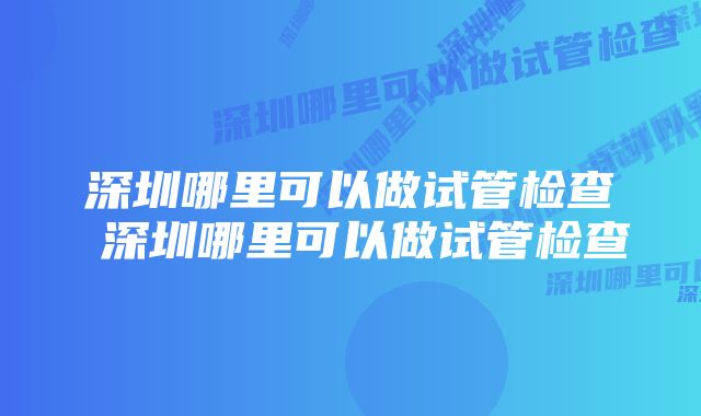 深圳哪里可以做试管检查 深圳哪里可以做试管检查