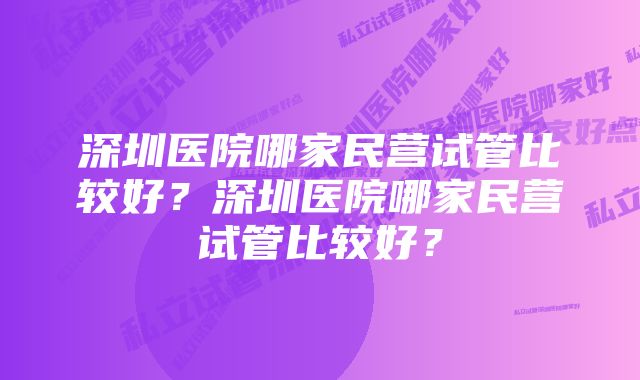 深圳医院哪家民营试管比较好？深圳医院哪家民营试管比较好？