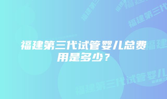 福建第三代试管婴儿总费用是多少？