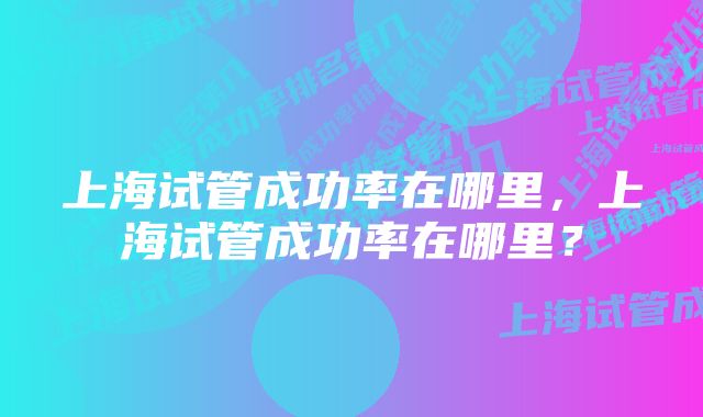 上海试管成功率在哪里，上海试管成功率在哪里？