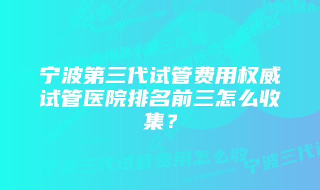 宁波第三代试管费用权威试管医院排名前三怎么收集？