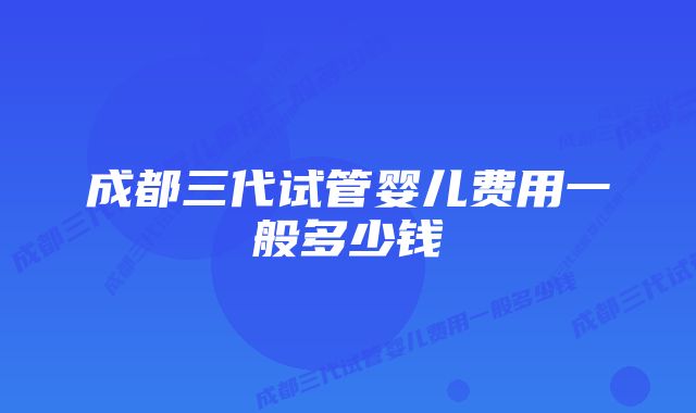 成都三代试管婴儿费用一般多少钱