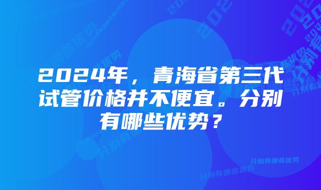 2024年，青海省第三代试管价格并不便宜。分别有哪些优势？