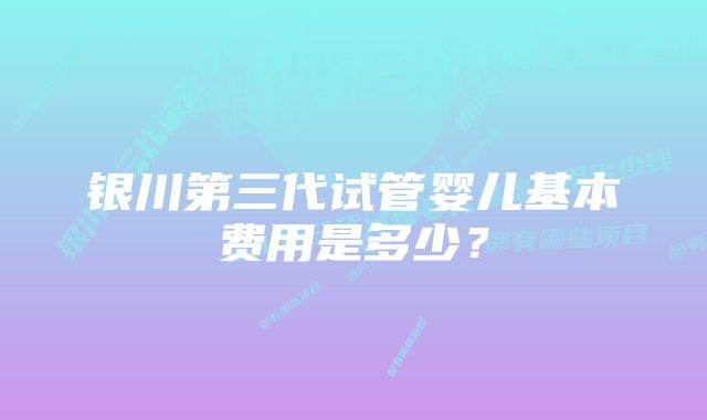 银川第三代试管婴儿基本费用是多少？