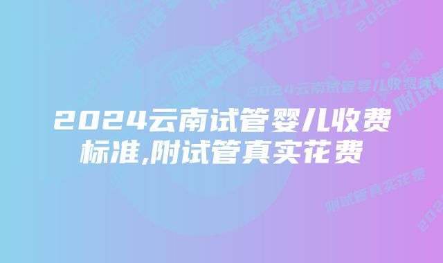 2024云南试管婴儿收费标准,附试管真实花费