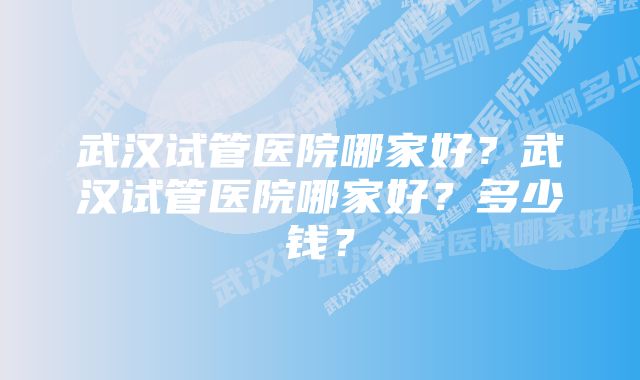 武汉试管医院哪家好？武汉试管医院哪家好？多少钱？