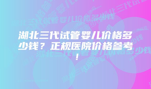 湖北三代试管婴儿价格多少钱？正规医院价格参考！