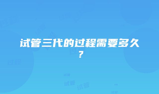 试管三代的过程需要多久？