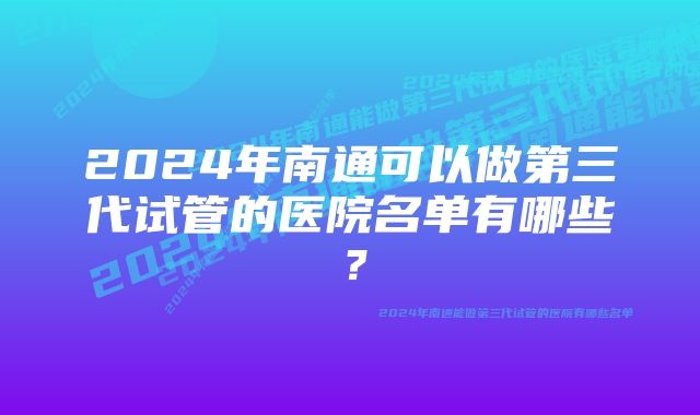 2024年南通可以做第三代试管的医院名单有哪些？