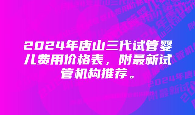 2024年唐山三代试管婴儿费用价格表，附最新试管机构推荐。