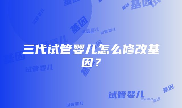 三代试管婴儿怎么修改基因？