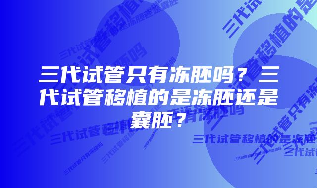 三代试管只有冻胚吗？三代试管移植的是冻胚还是囊胚？