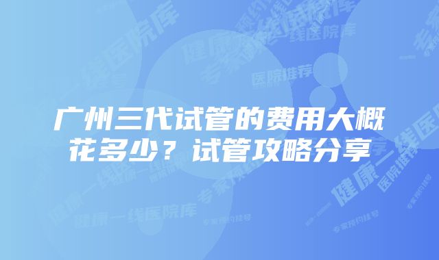 广州三代试管的费用大概花多少？试管攻略分享