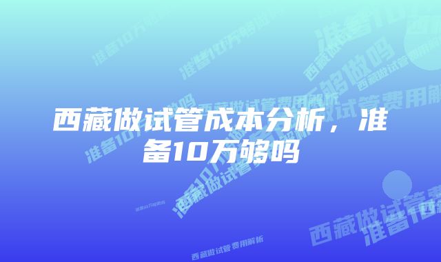 西藏做试管成本分析，准备10万够吗