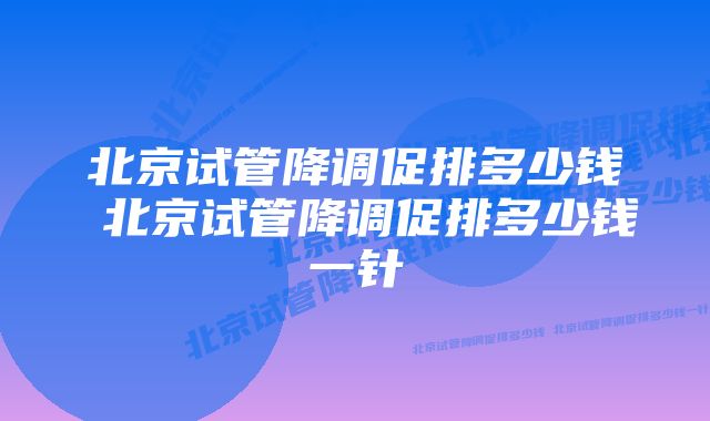 北京试管降调促排多少钱 北京试管降调促排多少钱一针