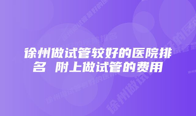 徐州做试管较好的医院排名 附上做试管的费用