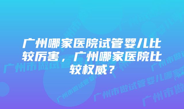 广州哪家医院试管婴儿比较厉害，广州哪家医院比较权威？