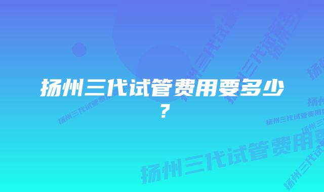 扬州三代试管费用要多少？