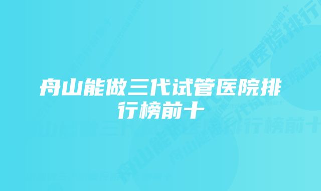 舟山能做三代试管医院排行榜前十