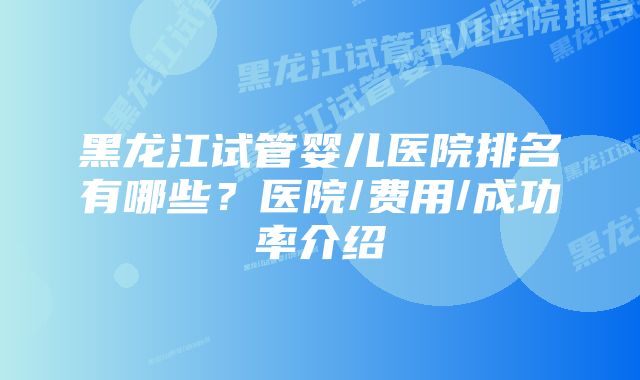 黑龙江试管婴儿医院排名有哪些？医院/费用/成功率介绍