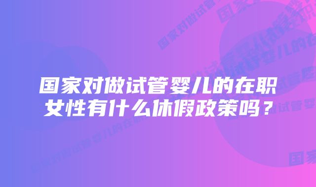 国家对做试管婴儿的在职女性有什么休假政策吗？