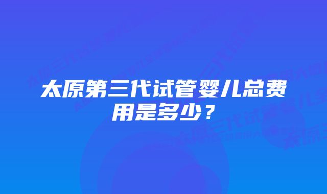 太原第三代试管婴儿总费用是多少？