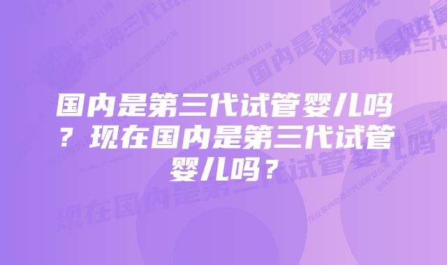 国内是第三代试管婴儿吗？现在国内是第三代试管婴儿吗？