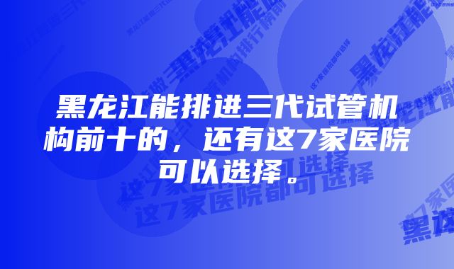 黑龙江能排进三代试管机构前十的，还有这7家医院可以选择。