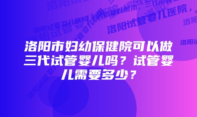 洛阳市妇幼保健院可以做三代试管婴儿吗？试管婴儿需要多少？