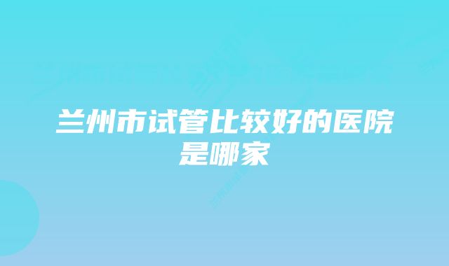 兰州市试管比较好的医院是哪家