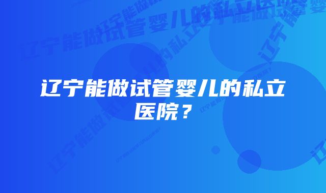 辽宁能做试管婴儿的私立医院？