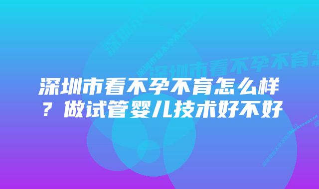 深圳市看不孕不育怎么样？做试管婴儿技术好不好