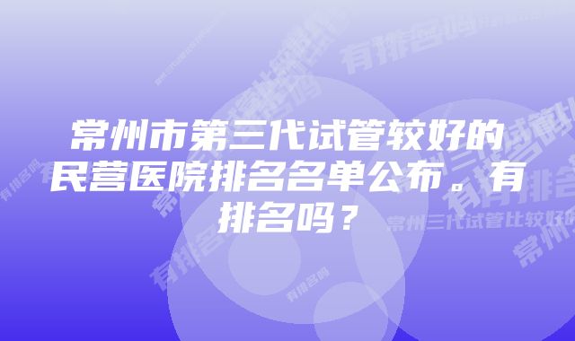 常州市第三代试管较好的民营医院排名名单公布。有排名吗？